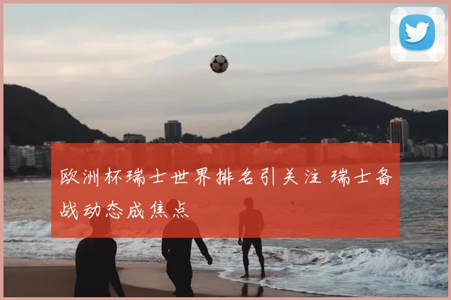 欧洲杯瑞士世界排名引关注 瑞士备战动态成焦点
