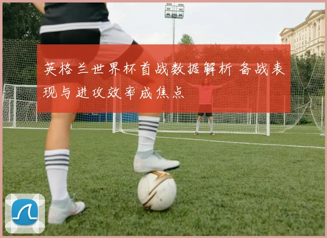 英格兰世界杯首战数据解析 备战表现与进攻效率成焦点
