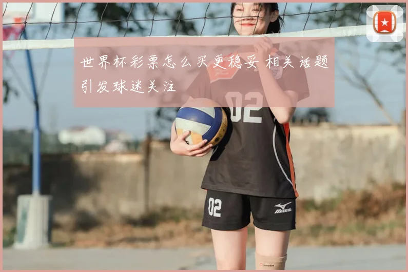世界杯彩票怎么买更稳妥 相关话题引发球迷关注
