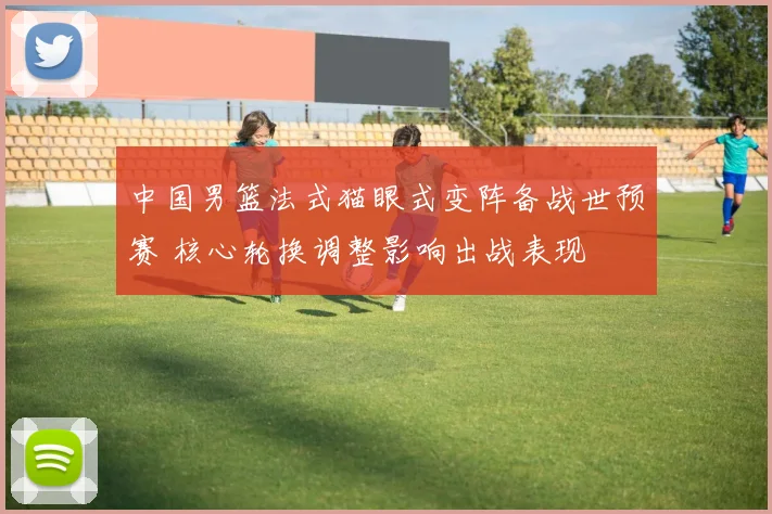 中国男篮法式猫眼式变阵备战世预赛 核心轮换调整影响出战表现