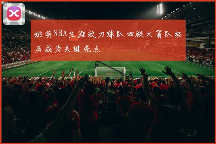 姚明NBA生涯效力球队回顾火箭队经历成为关键亮点