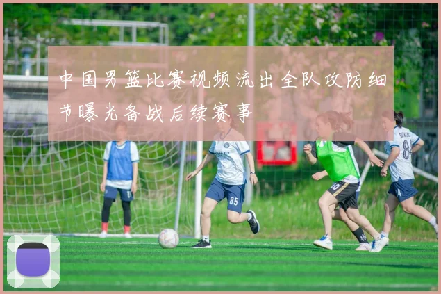 中国男篮比赛视频流出全队攻防细节曝光备战后续赛事