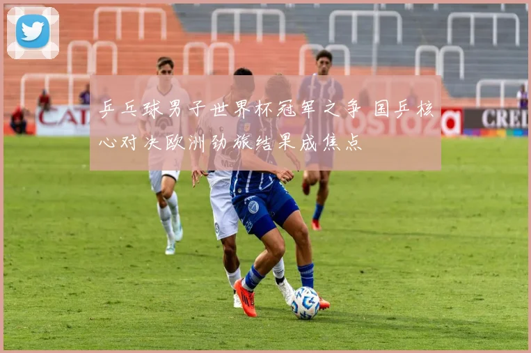 乒乓球男子世界杯冠军之争 国乒核心对决欧洲劲旅结果成焦点