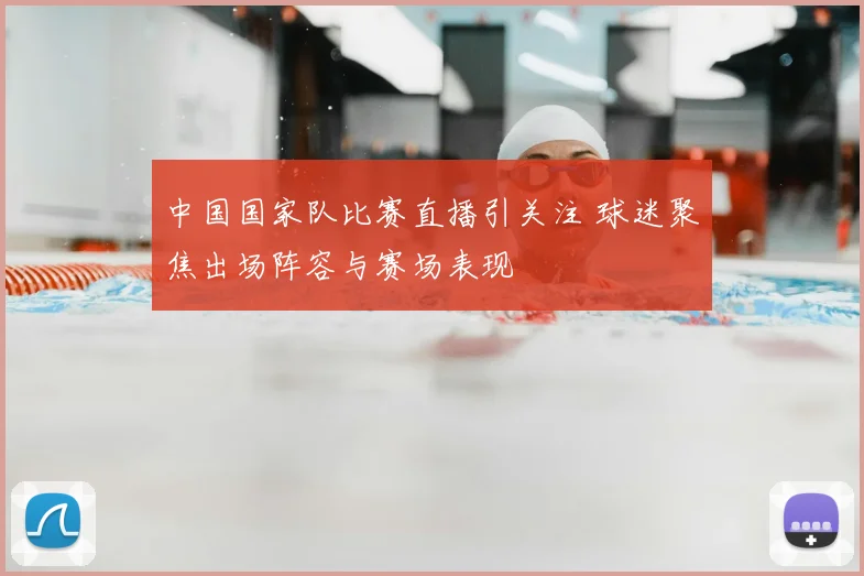 中国国家队比赛直播引关注 球迷聚焦出场阵容与赛场表现