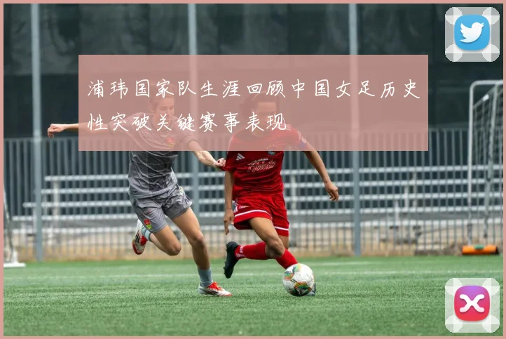 浦玮国家队生涯回顾中国女足历史性突破关键赛事表现