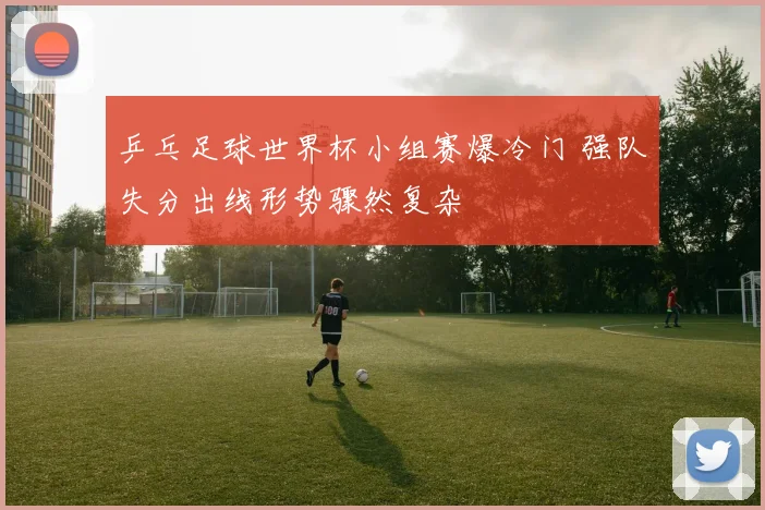 乒乓足球世界杯小组赛爆冷门 强队失分出线形势骤然复杂