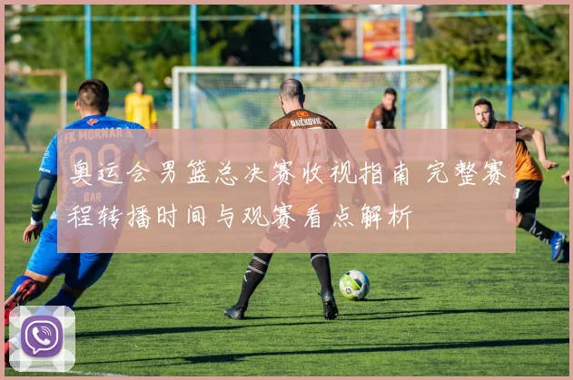 奥运会男篮总决赛收视指南 完整赛程转播时间与观赛看点解析