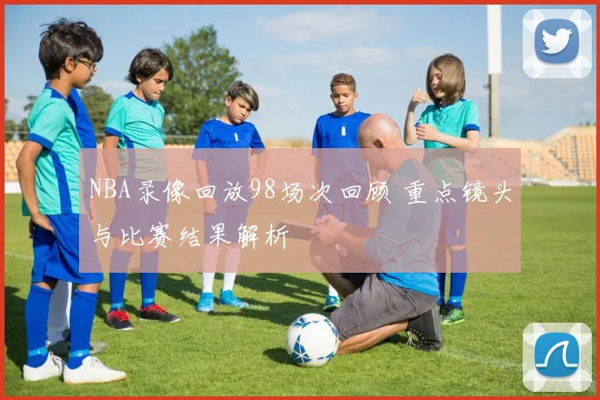 NBA录像回放98场次回顾 重点镜头与比赛结果解析