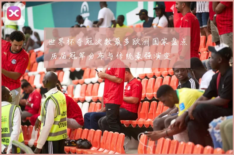 世界杯夺冠次数最多欧洲国家盘点 历届冠军分布与传统豪强演变