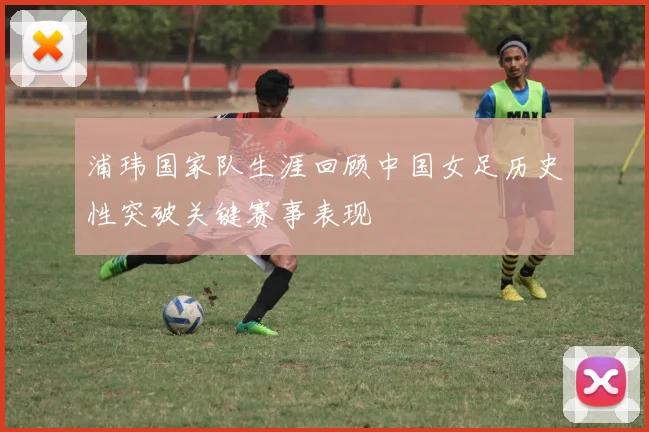 浦玮国家队生涯回顾中国女足历史性突破关键赛事表现