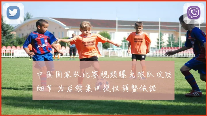 中国国家队比赛视频曝光球队攻防细节 为后续集训提供调整依据