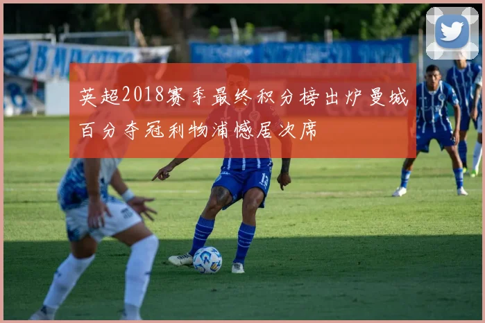 英超2018赛季最终积分榜出炉曼城百分夺冠利物浦憾居次席