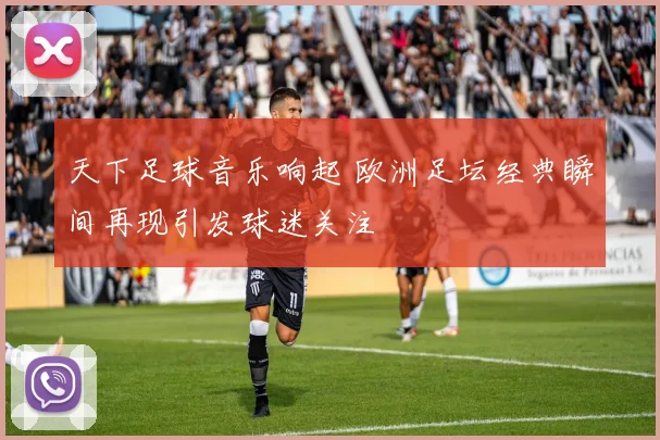 天下足球音乐响起 欧洲足坛经典瞬间再现引发球迷关注