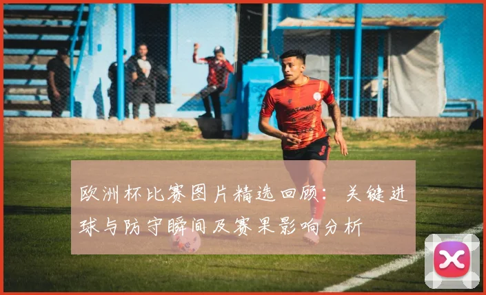 欧洲杯比赛图片精选回顾：关键进球与防守瞬间及赛果影响分析