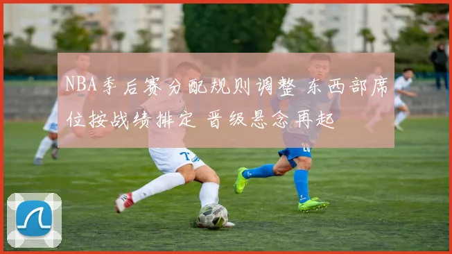 NBA季后赛分配规则调整 东西部席位按战绩排定 晋级悬念再起