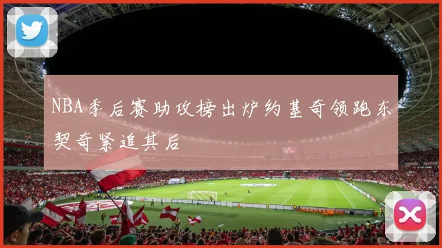 NBA季后赛助攻榜出炉约基奇领跑东契奇紧追其后