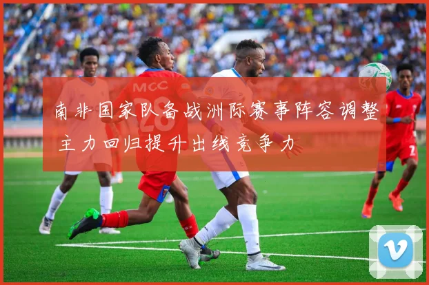 南非国家队备战洲际赛事阵容调整 主力回归提升出线竞争力