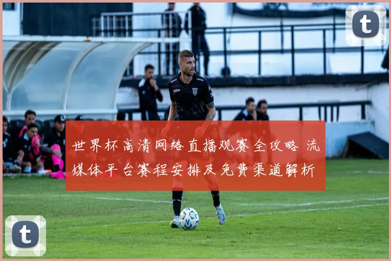 世界杯高清网络直播观赛全攻略 流媒体平台赛程安排及免费渠道解析