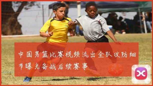 中国男篮比赛视频流出全队攻防细节曝光备战后续赛事