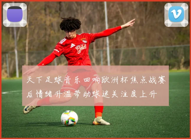 天下足球音乐回响欧洲杯焦点战赛后情绪升温带动球迷关注度上升