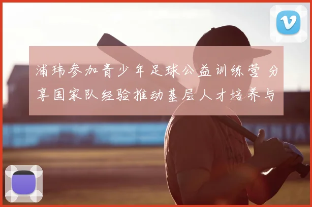 浦玮参加青少年足球公益训练营 分享国家队经验推动基层人才培养与发展