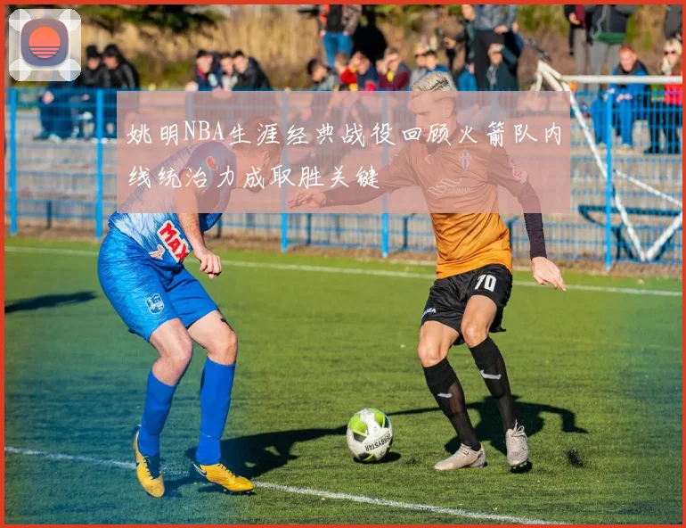 姚明NBA生涯经典战役回顾火箭队内线统治力成取胜关键