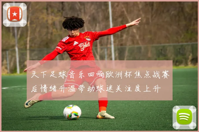 天下足球音乐回响欧洲杯焦点战赛后情绪升温带动球迷关注度上升