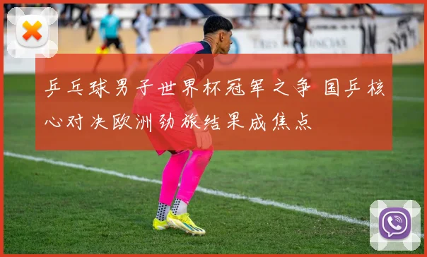 乒乓球男子世界杯冠军之争 国乒核心对决欧洲劲旅结果成焦点