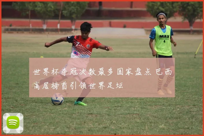 世界杯夺冠次数最多国家盘点 巴西高居榜首引领世界足坛
