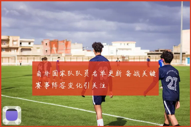 南非国家队队员名单更新 备战关键赛事阵容变化引关注